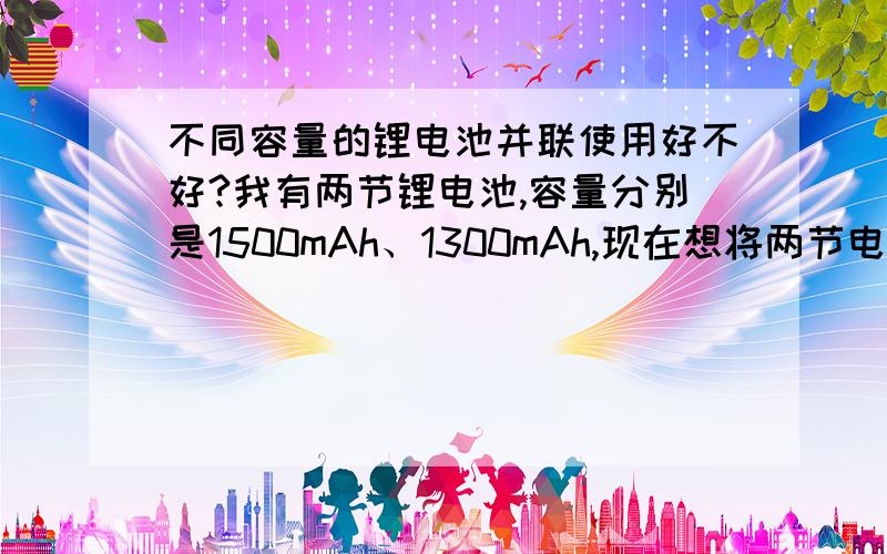 不同容量的锂电池并联使用好不好?我有两节锂电池,容量分别是1500mAh、1300mAh,现在想将两节电池并联使用,1.这样会不会有危险；2.充电的时候能充满么；3.对电池寿命有没有影响?