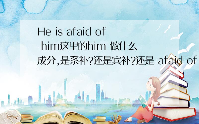 He is afaid of him这里的him 做什么成分,是系补?还是宾补?还是 afaid of him整体做表语