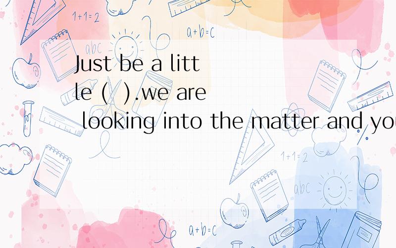 Just be a little (  ).we are looking into the matter and you'll fet what you want to know later.答案是什么?谢谢a. patient b.nervousc.serious d.strict选择出正确答案加以说明