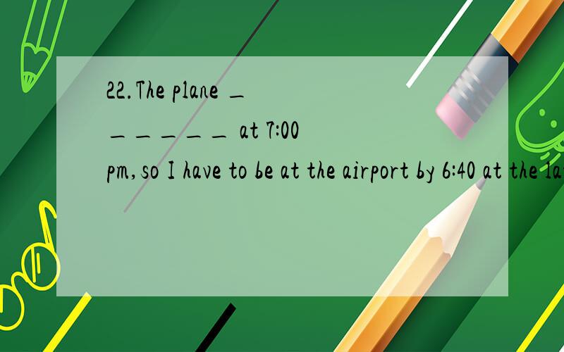 22.The plane ______ at 7:00 pm,so I have to be at the airport by 6:40 at the latest.A.has left B.would leave C.will have left D.leaves