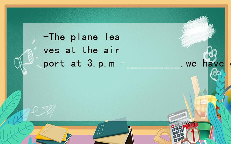 -The plane leaves at the airport at 3.p.m -__________.we have enough time.a.Don't worry b.Good idea答案选B为什么.为什么