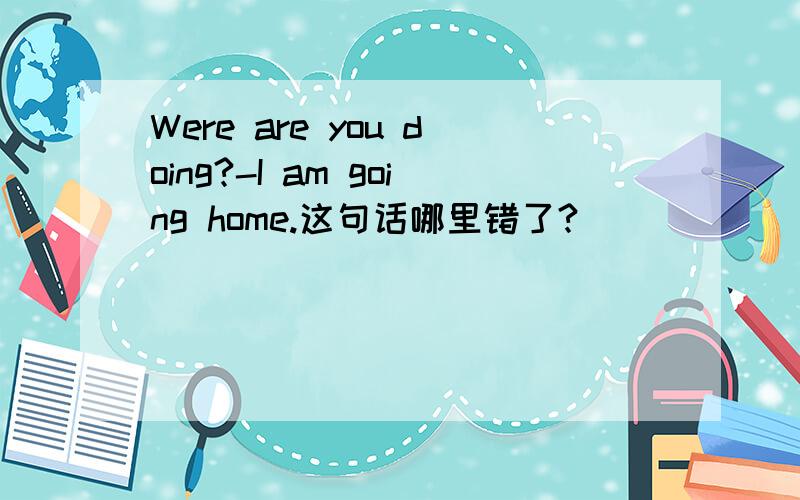 Were are you doing?-I am going home.这句话哪里错了?