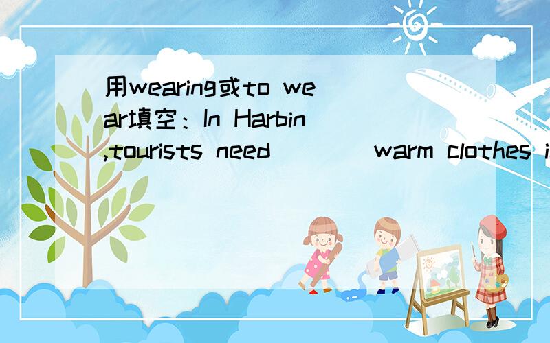 用wearing或to wear填空：In Harbin,tourists need (  ) warm clothes in winter.请告诉我你为什么这么选择?谢谢