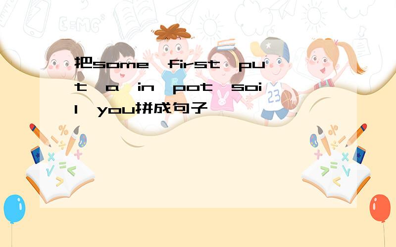 把some,first,put,a,in,pot,soil,you拼成句子