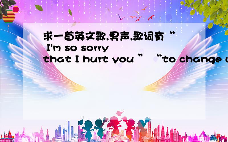 求一首英文歌,男声,歌词有“ I'm so sorry that I hurt you ” “to change while you still you be”