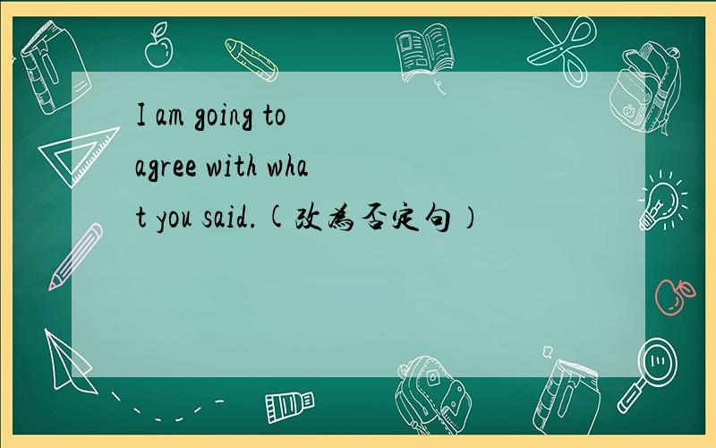 I am going to agree with what you said.(改为否定句）