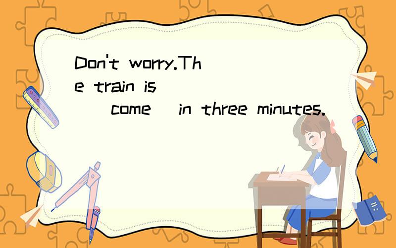 Don't worry.The train is_____(come) in three minutes.