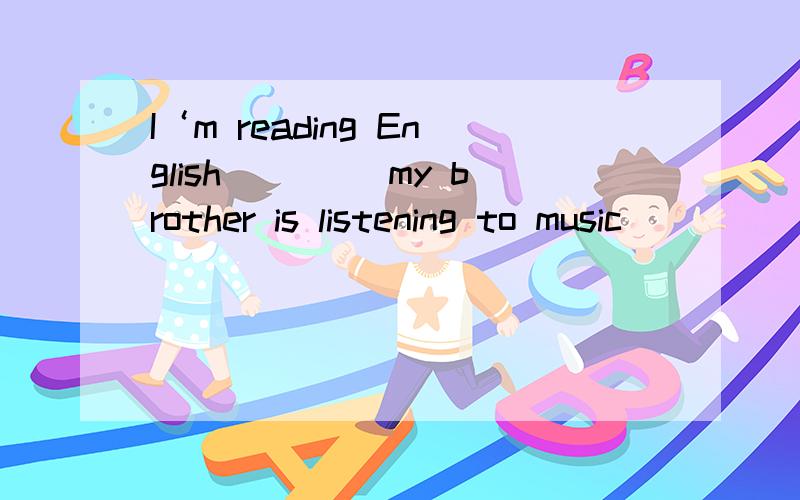 I‘m reading English ____my brother is listening to music