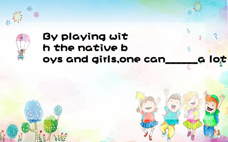 By playing with the native boys and girls,one can______a lot of language.A.pick up B.set up C.build up D.put up选什么?为什么?