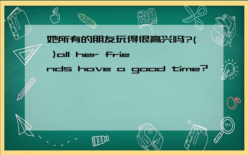 她所有的朋友玩得很高兴吗?( )all her friends have a good time?