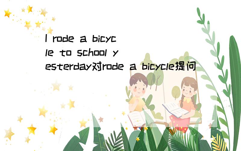 I rode a bicycle to school yesterday对rode a bicycle提问