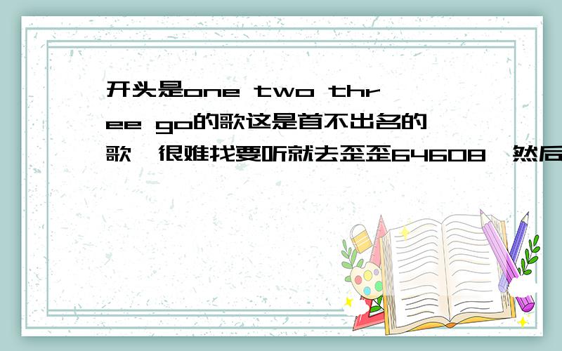 开头是one two three go的歌这是首不出名的歌,很难找要听就去歪歪64608,然后进子频道?｜ Ht丶King__宣传片?①｜ 若进不去子频道的朋友私M我,我给你我的YY号还有,百度请给我删除我问题的理由!我