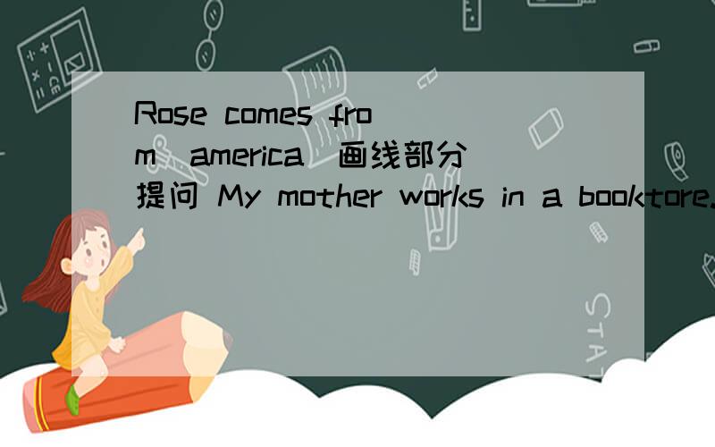 Rose comes from(america)画线部分提问 My mother works in a booktore.变否定句We can see (a river)in the picture?画线部分提问He works in a factory改为一般疑问句