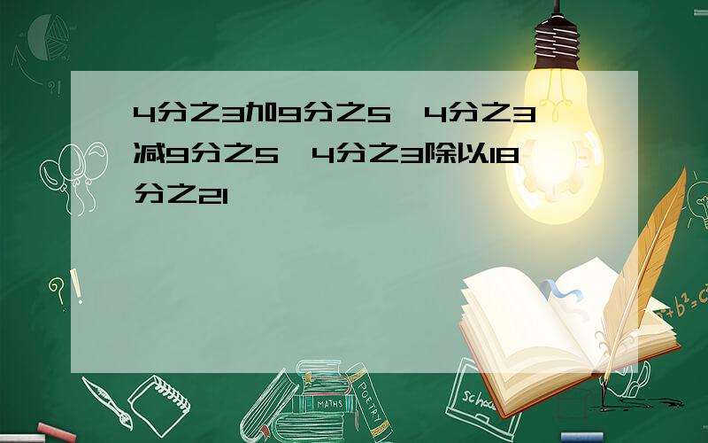 4分之3加9分之5,4分之3减9分之5,4分之3除以18分之21