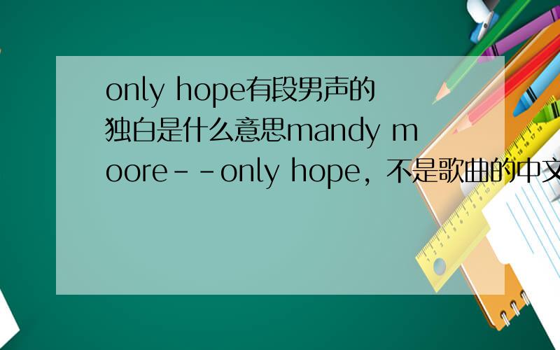 only hope有段男声的独白是什么意思mandy moore--only hope，不是歌曲的中文翻译，是歌曲开始和结尾都有一段男声的类似独白的东西，我想知道那两段的意思