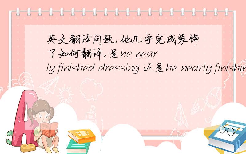 英文翻译问题,他几乎完成装饰了如何翻译,是he nearly finished dressing 还是he nearly finishing dressing?