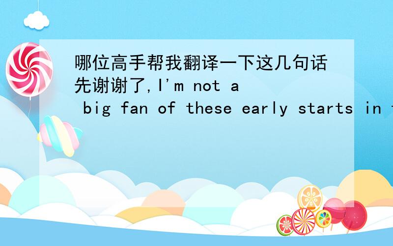 哪位高手帮我翻译一下这几句话先谢谢了,I'm not a big fan of these early starts in the mornings