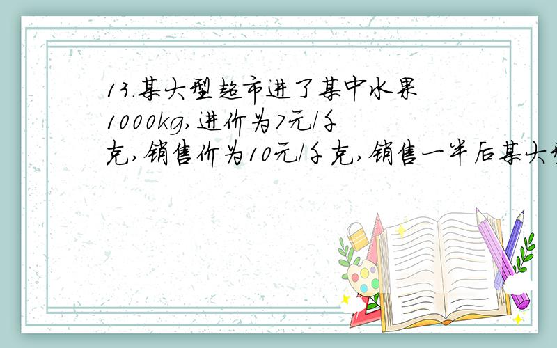 13.某大型超市进了某中水果1000kg,进价为7元/千克,销售价为10元/千克,销售一半后某大型超市进了某种水果1000千克,进价为7元每千克,销售价定为10元每千克.销售一半后为了尽快卖完,准备打折出