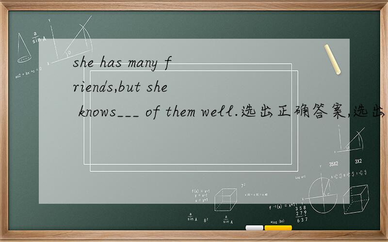 she has many friends,but she knows___ of them well.选出正确答案,选出正确答案,1.she has many friends,but she knows___ of them well.A.a few B.few C.some D.a little2.goodbye for now.___________ A.the same to you B.that's OK C.see you D.long