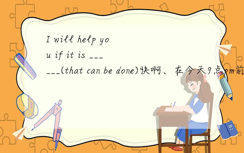 I will help you if it is ______(that can be done)快啊、在今天9点pm前加赏that can be done是作为提示的，要求写出一个单词。