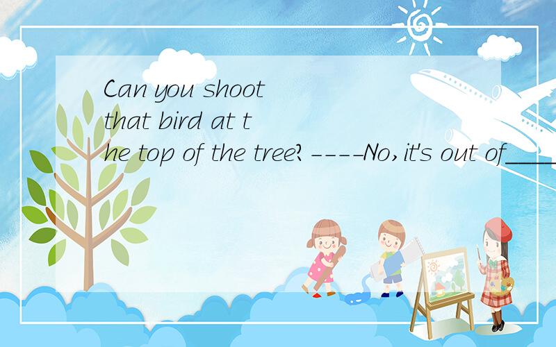 Can you shoot that bird at the top of the tree?----No,it's out of________.A.range B.reach C.control D.distance