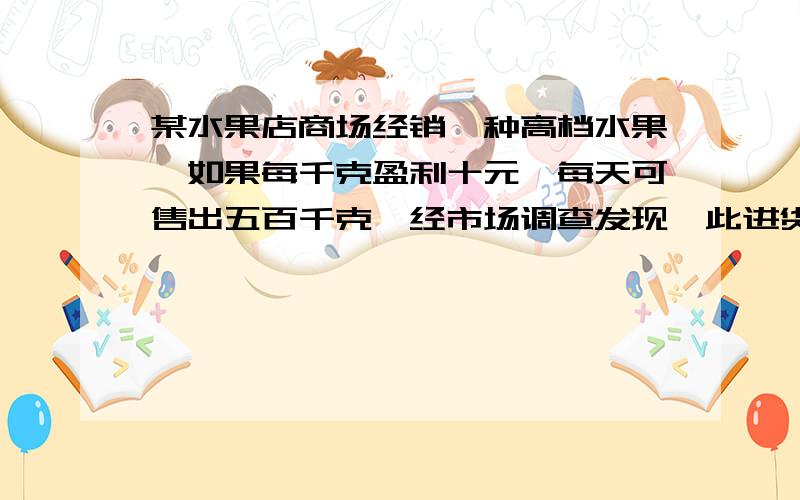 某水果店商场经销一种高档水果,如果每千克盈利十元,每天可售出五百千克,经市场调查发现,此进货不变...某水果店商场经销一种高档水果,如果每千克盈利十元,每天可售出五百千克,经市场调