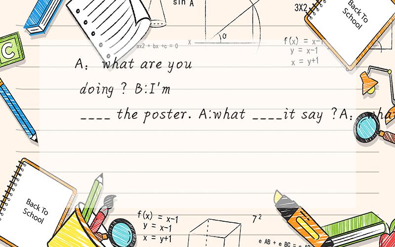 A：what are you doing ? B:I'm ____ the poster. A:what ____it say ?A：what are you doing ? B:I'm ____ the poster. A:what ____it say ? B:It says Mr.zhang is going to give us a ___ about the___ ___.A:where and _____?B:at the school hall ____1:00p.m. a