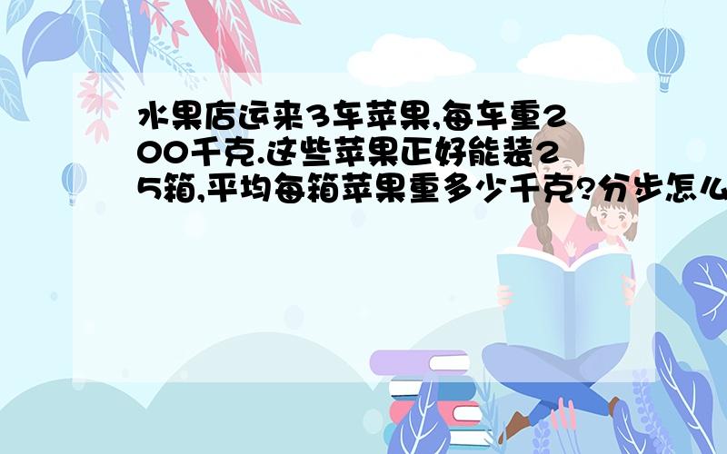 水果店运来3车苹果,每车重200千克.这些苹果正好能装25箱,平均每箱苹果重多少千克?分步怎么写?