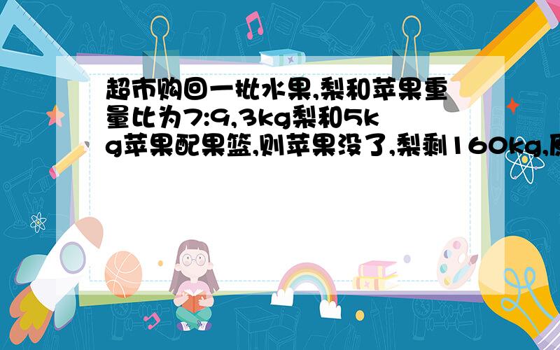 超市购回一批水果,梨和苹果重量比为7:9,3kg梨和5kg苹果配果篮,则苹果没了,梨剩160kg,原各有多少kg?仪征实验中学2009年试卷上的应用题!