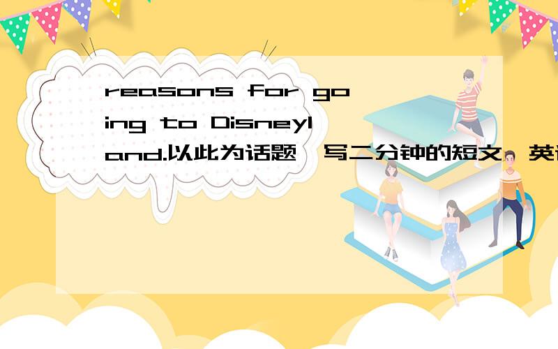 reasons for going to Disneyland.以此为话题,写二分钟的短文,英语口语要用,