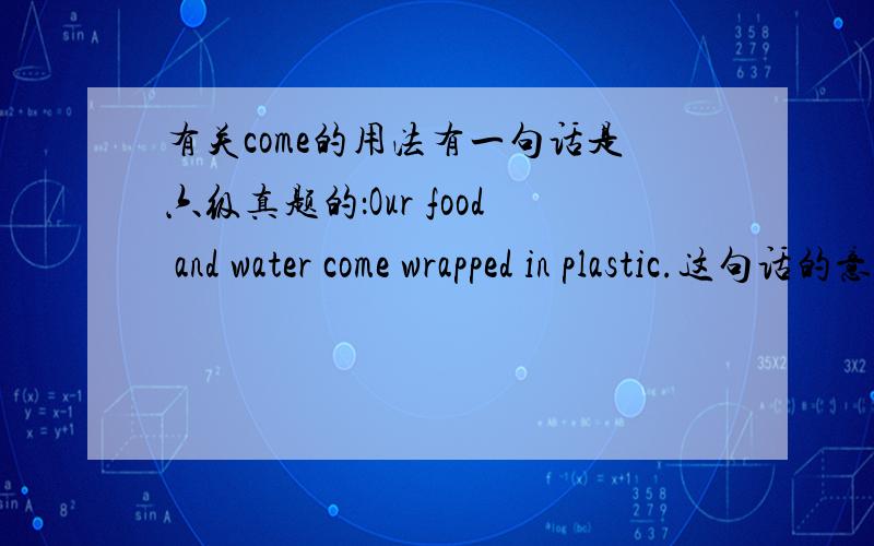 有关come的用法有一句话是六级真题的：Our food and water come wrapped in plastic.这句话的意思我明白了.可是我不懂come的用法.为何come后面加了个过去式.