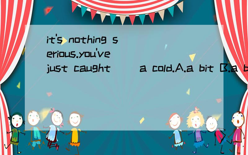 it's nothing serious.you've just caught( )a cold.A.a bit B.a bit of C.a little D.a little of我看A和C都行吧?选什么请说明理由谢谢?