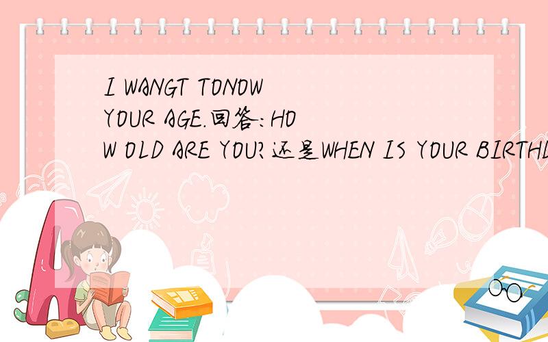 I WANGT TONOW YOUR AGE.回答：HOW OLD ARE YOU?还是WHEN IS YOUR BIRTHDAY?