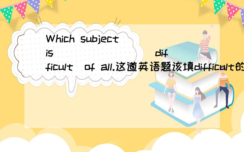 Which subject is________(difficult)of all.这道英语题该填difficult的什么形式.请在五分钟内回答.