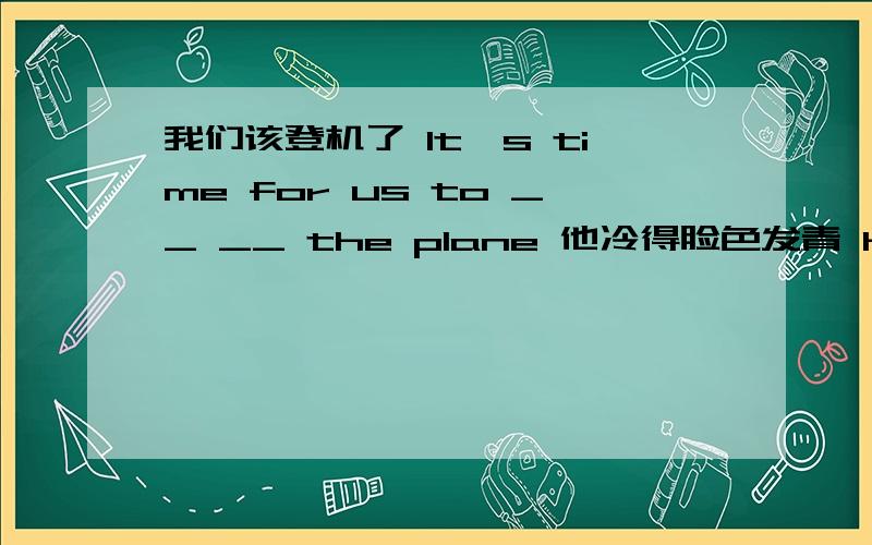 我们该登机了 It's time for us to __ __ the plane 他冷得脸色发青 He was so cold that his face __ __