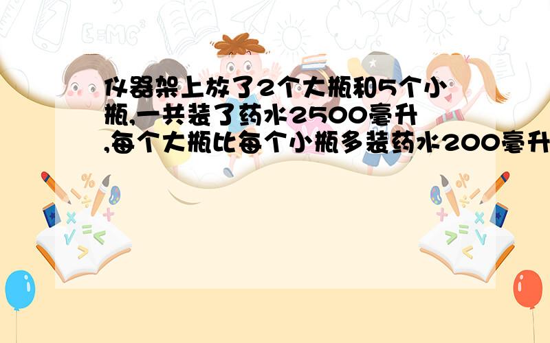 仪器架上放了2个大瓶和5个小瓶,一共装了药水2500毫升,每个大瓶比每个小瓶多装药水200毫升.每个大瓶和小瓶各装来多少毫升药水