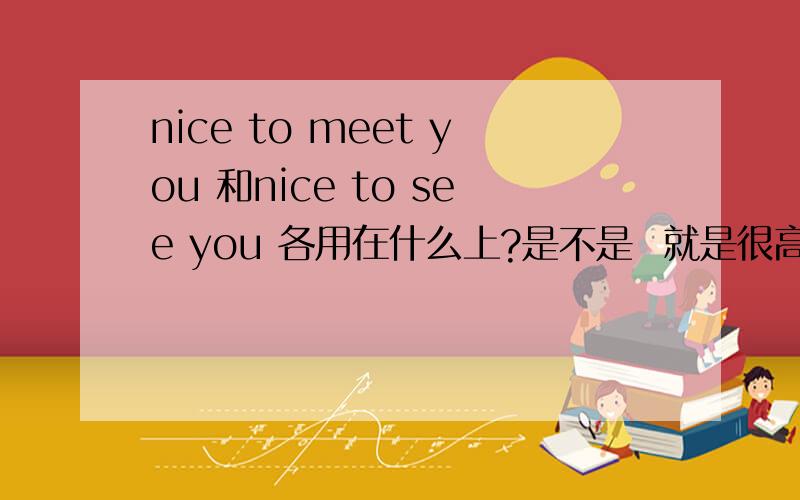 nice to meet you 和nice to see you 各用在什么上?是不是  就是很高兴认识你 和 很高心见到你  的区别？