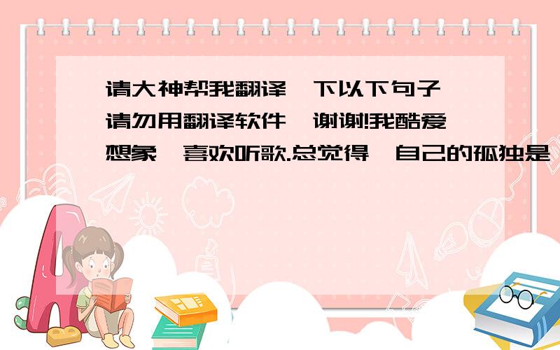 请大神帮我翻译一下以下句子,请勿用翻译软件,谢谢!我酷爱想象,喜欢听歌.总觉得,自己的孤独是一座花园.总能放下自己,去在一点一滴的文字里,寻找属于我的伤感.你若问我为什么不去寻找快