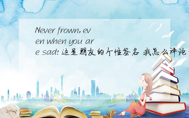 Never frown,even when you are sad!这是朋友的个性签名 我怎么评论 最好用英文