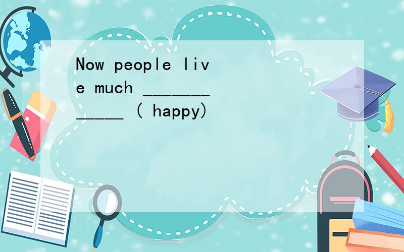 Now people live much ____________ ( happy)