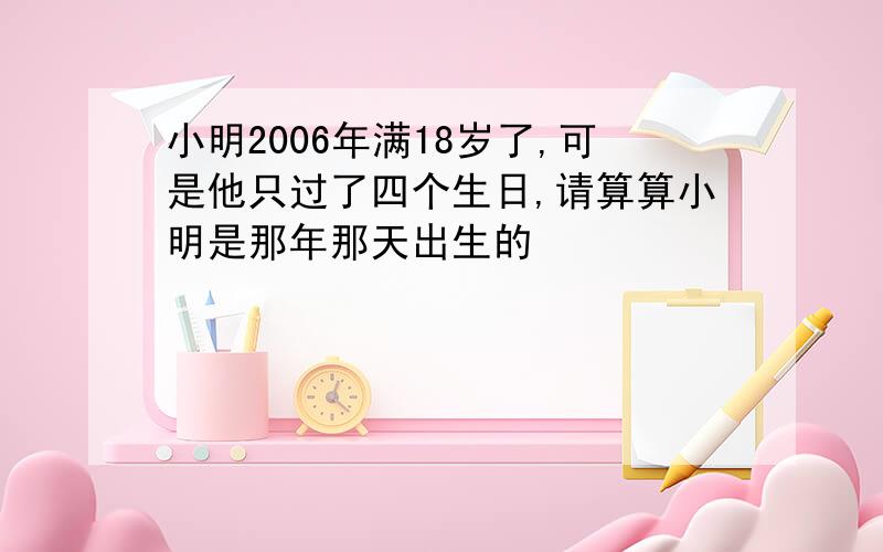 小明2006年满18岁了,可是他只过了四个生日,请算算小明是那年那天出生的