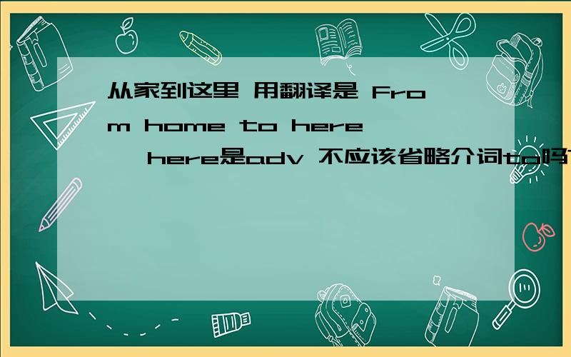 从家到这里 用翻译是 From home to here ,here是adv 不应该省略介词to吗?不应该是From home here吗?