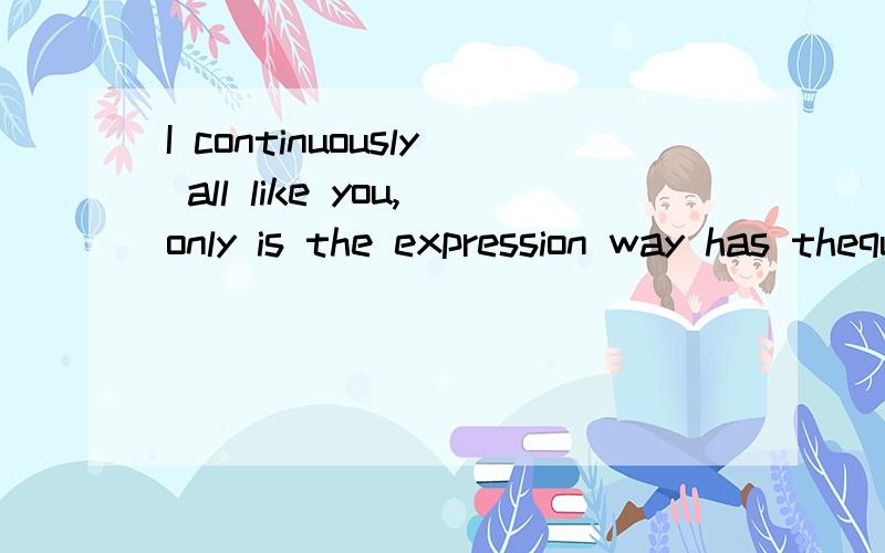 I continuously all like you,only is the expression way has thequestion,if you also such are likin不了解 有知道的回答下
