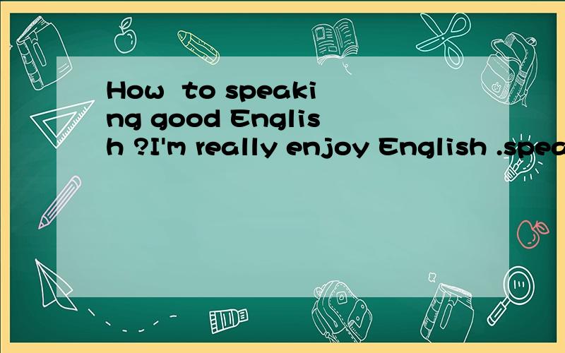 How  to speaking good English ?I'm really enjoy English .speaking good English is my goal in my life .