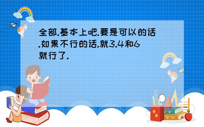 全部.基本上吧.要是可以的话.如果不行的话,就3.4和6就行了.