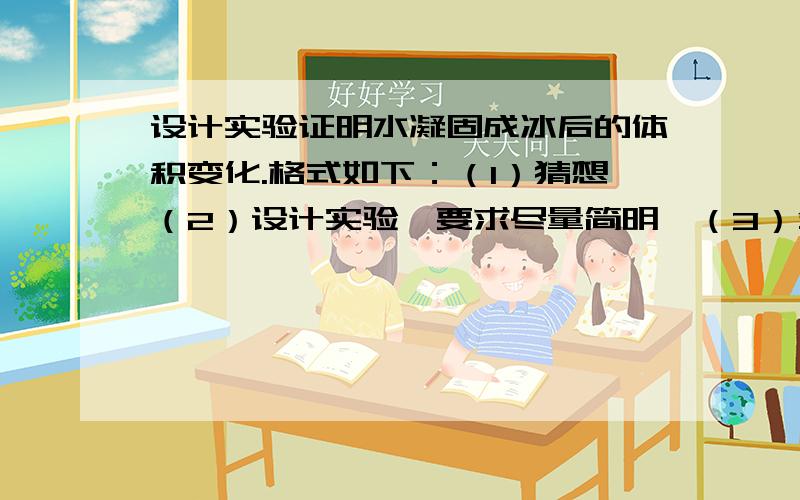 设计实验证明水凝固成冰后的体积变化.格式如下：（1）猜想（2）设计实验【要求尽量简明】（3）分析论证