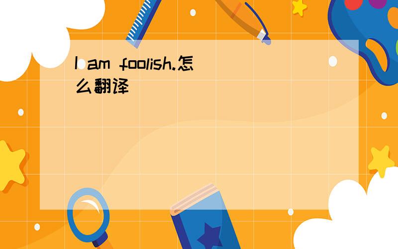 I am foolish.怎么翻译