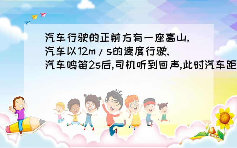 汽车行驶的正前方有一座高山,汽车以12m/s的速度行驶.汽车鸣笛2s后,司机听到回声,此时汽车距离高山多远