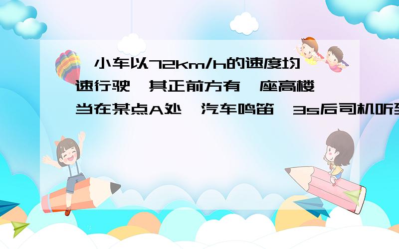 一小车以72km/h的速度均速行驶,其正前方有一座高楼,当在某点A处,汽车鸣笛,3s后司机听到回答,问：⑴听到回声时汽车离正前方大楼有多远?⑵汽车鸣笛时离大楼有多远?（声速为340m/s）