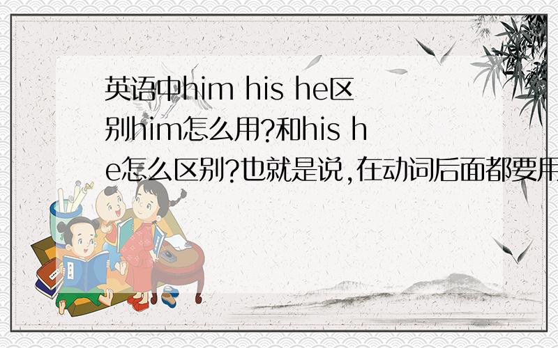 英语中him his he区别him怎么用?和his he怎么区别?也就是说,在动词后面都要用him???是这个意思么??? his和him还是分不清...= =|||